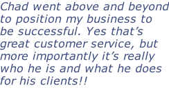 Chad went above and beyond to position my business to be successful. Yes that’s great customer service, but more importantly it’s really who he is and what he does for his clients!!